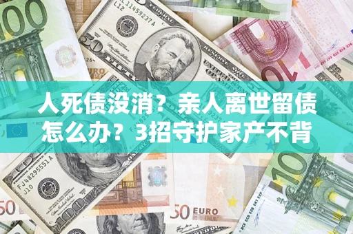 济南人死债没消？亲人离世留债怎么办？3招守护家产不背锅