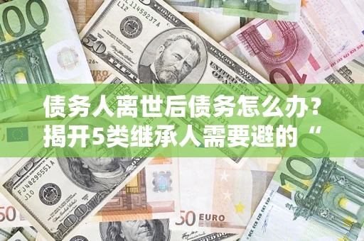 济南债务人离世后债务怎么办？揭开5类继承人需要避的“坑”