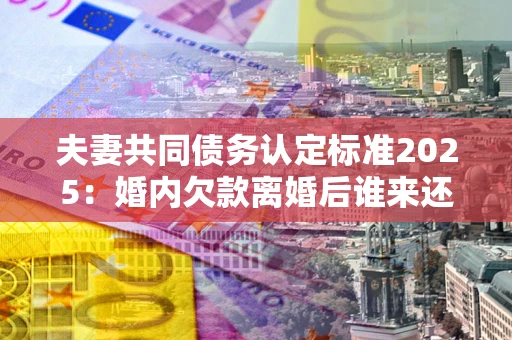 济南夫妻共同债务认定标准2025:婚内欠款离婚后谁来还? 济南夫妻共同债务认定标准2025:婚内欠款离婚后谁来还?