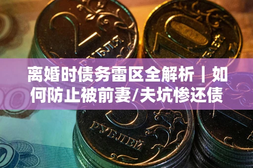 济南离婚时债务雷区全解析｜如何防止被前妻/夫坑惨还债？