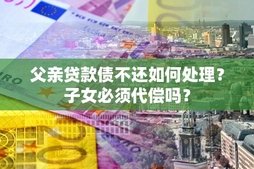 济南父亲贷款债不还如何处理？子女必须代偿吗？