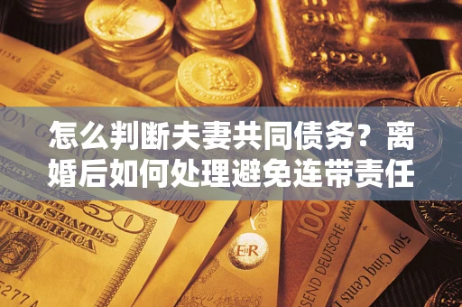 济南怎么判断夫妻共同债务？离婚后如何处理避免连带责任？