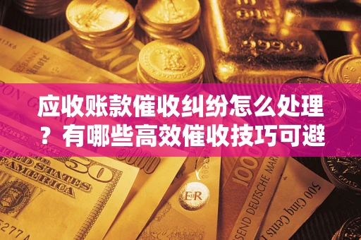 济南应收账款催收纠纷怎么处理？有哪些高效催收技巧可避免坏账？